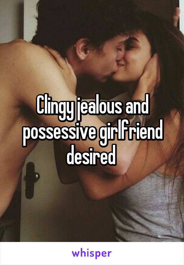 Clingy jealous and possessive girlfriend desired 