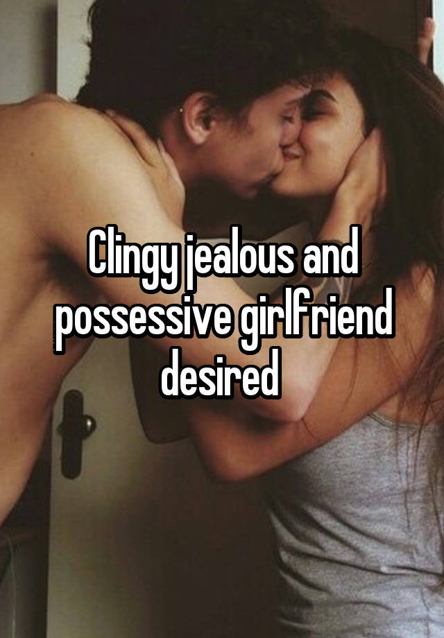 Clingy jealous and possessive girlfriend desired 