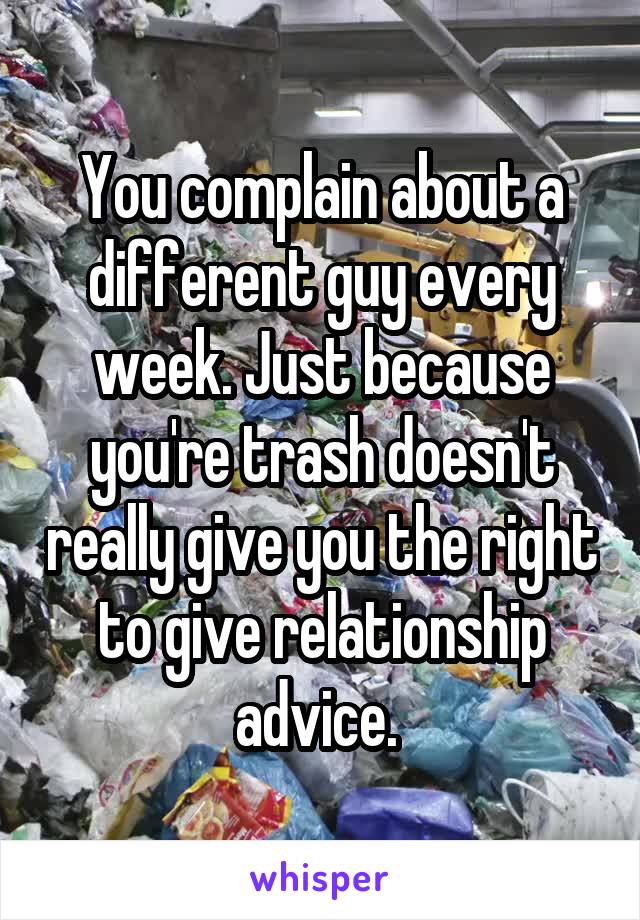 You complain about a different guy every week. Just because you're trash doesn't really give you the right to give relationship advice. 