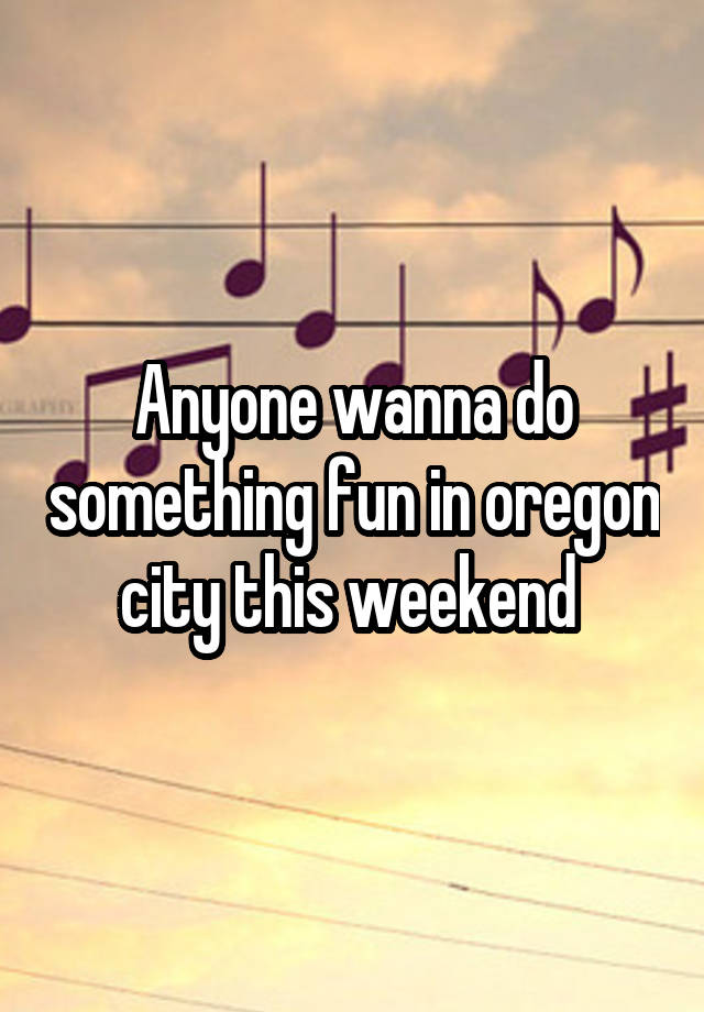 Anyone wanna do something fun in oregon city this weekend 