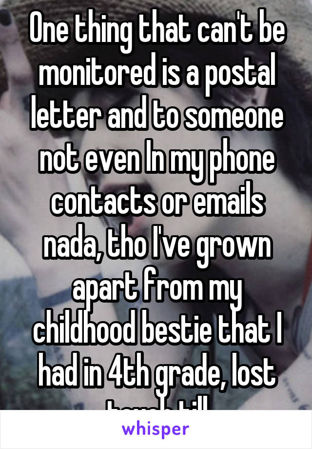 One thing that can't be monitored is a postal letter and to someone not even In my phone contacts or emails nada, tho I've grown apart from my childhood bestie that I had in 4th grade, lost touch till