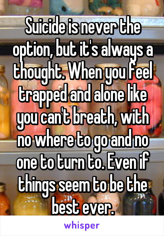 Suicide is never the option, but it's always a thought. When you feel trapped and alone like you can't breath, with no where to go and no one to turn to. Even if things seem to be the best ever.