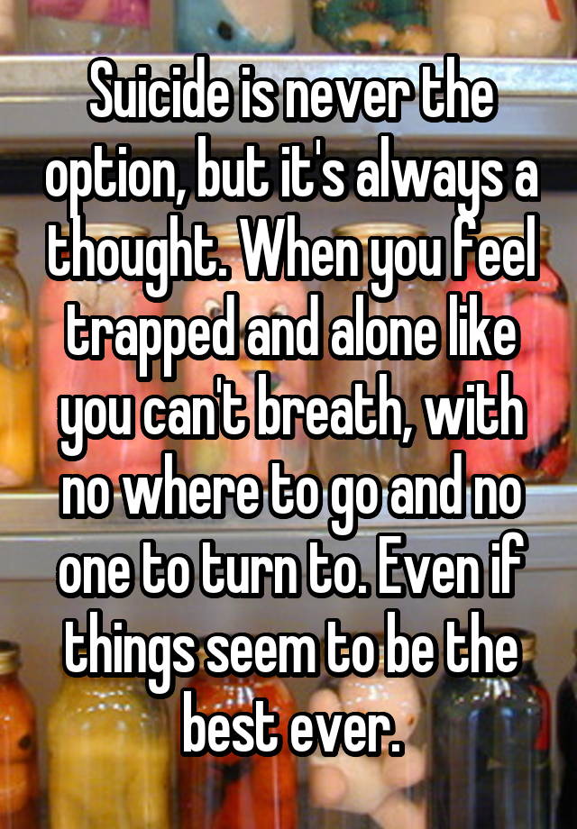 Suicide is never the option, but it's always a thought. When you feel trapped and alone like you can't breath, with no where to go and no one to turn to. Even if things seem to be the best ever.