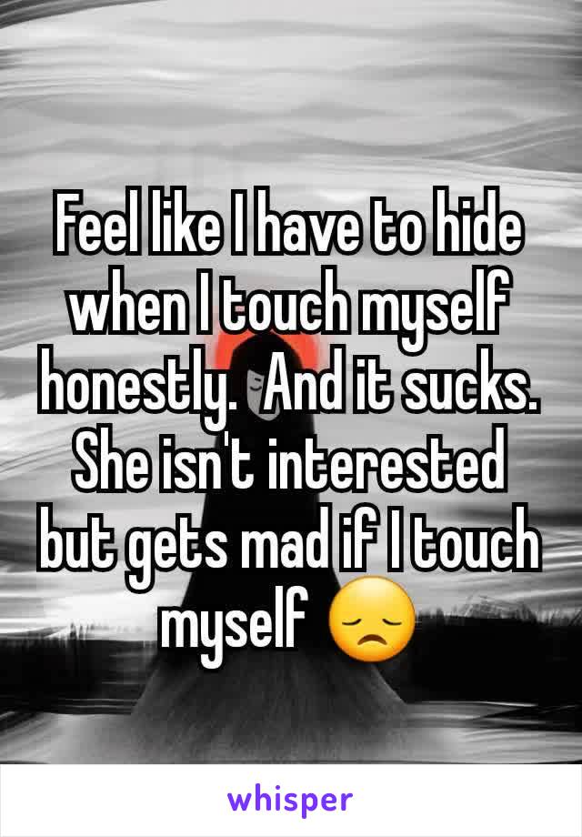 Feel like I have to hide when I touch myself honestly.  And it sucks. She isn't interested but gets mad if I touch myself 😞