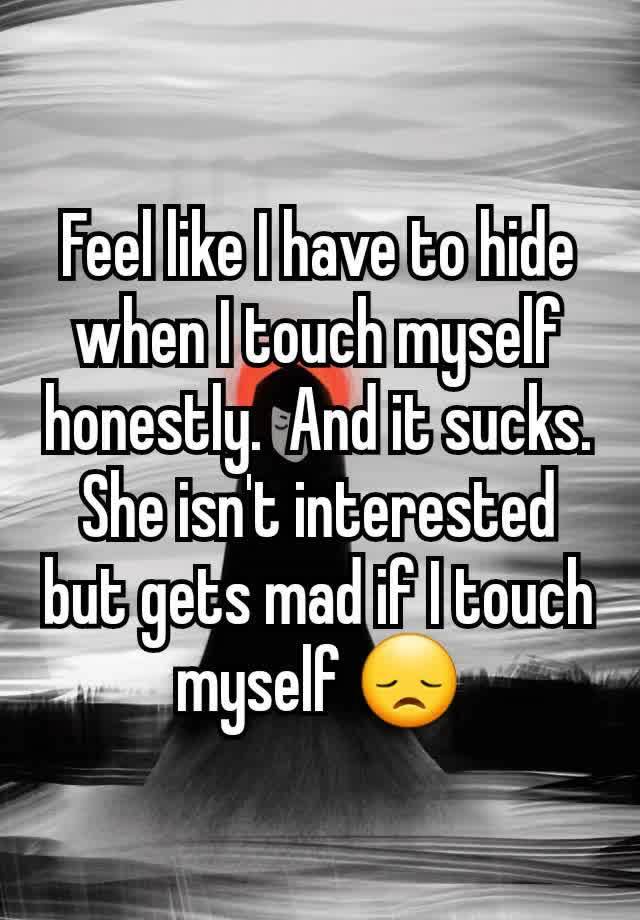 Feel like I have to hide when I touch myself honestly.  And it sucks. She isn't interested but gets mad if I touch myself 😞