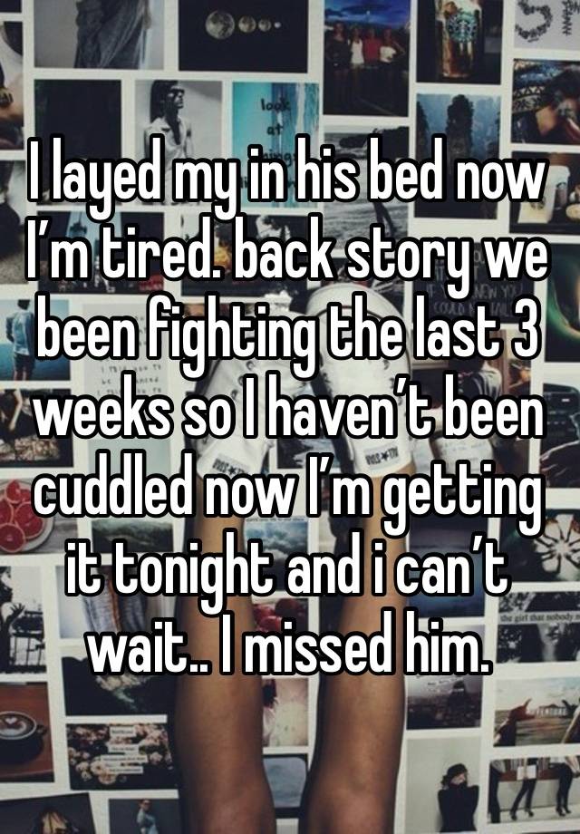 I layed my in his bed now I’m tired. back story we been fighting the last 3 weeks so I haven’t been cuddled now I’m getting it tonight and i can’t wait.. I missed him.