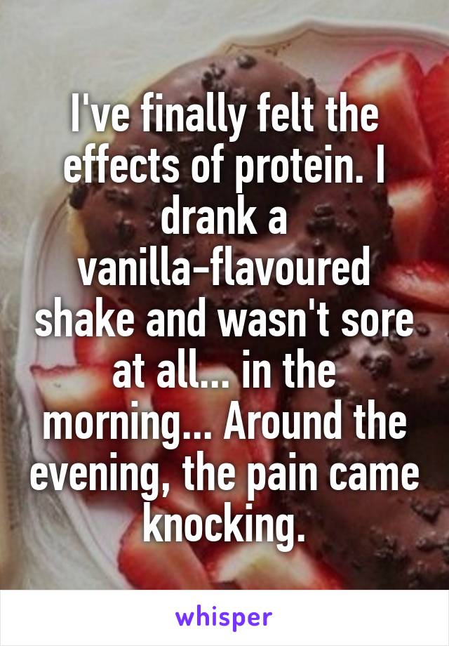 I've finally felt the effects of protein. I drank a vanilla-flavoured shake and wasn't sore at all... in the morning... Around the evening, the pain came knocking.