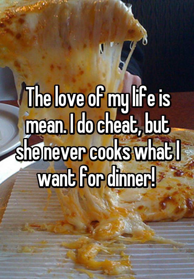 The love of my life is mean. I do cheat, but she never cooks what I want for dinner! 