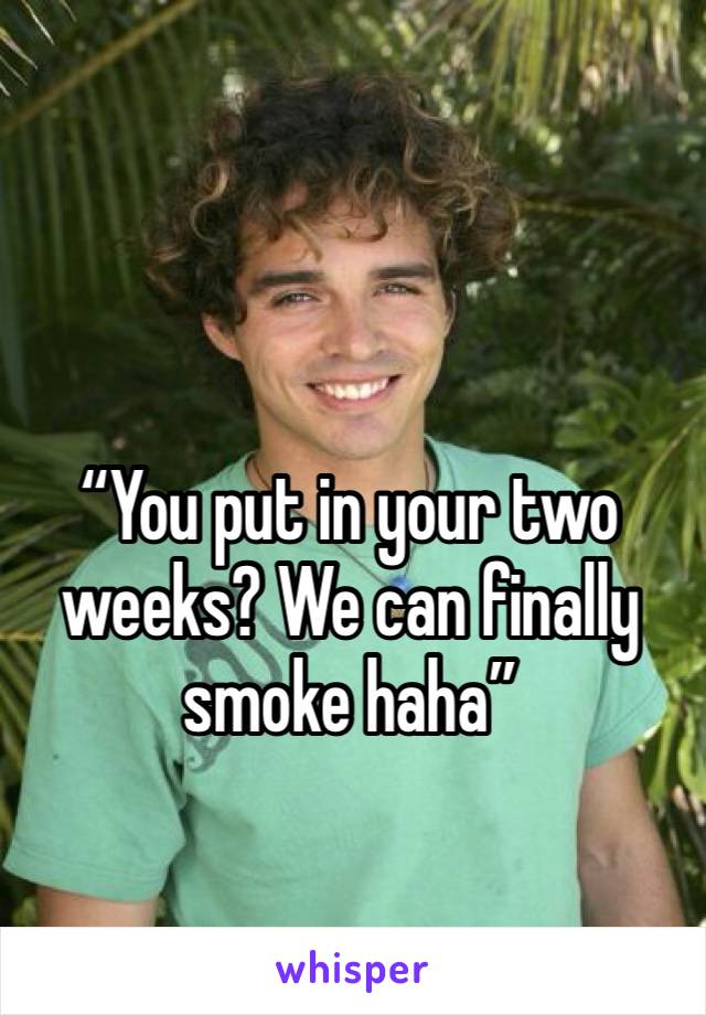 “You put in your two weeks? We can finally smoke haha”