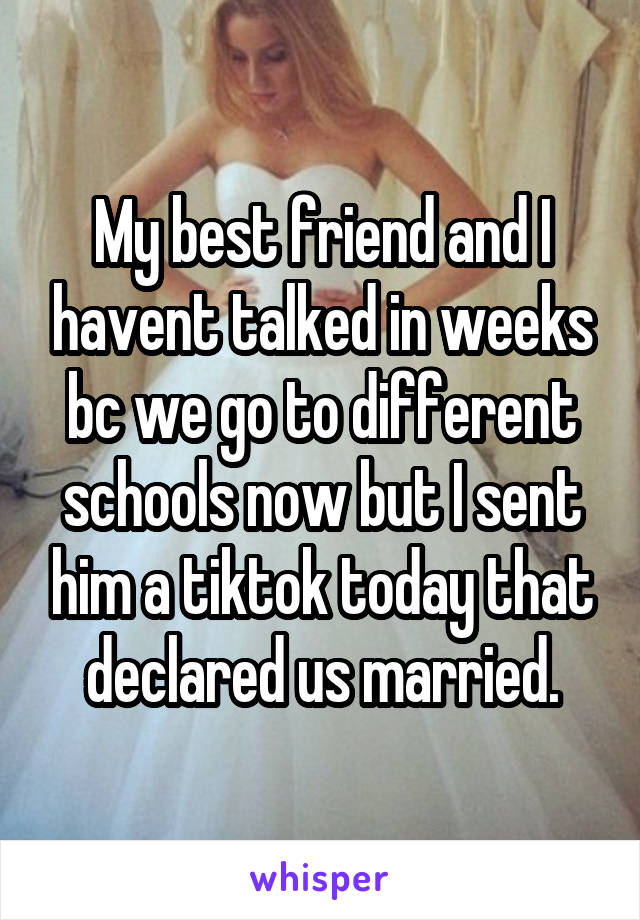 My best friend and I havent talked in weeks bc we go to different schools now but I sent him a tiktok today that declared us married.