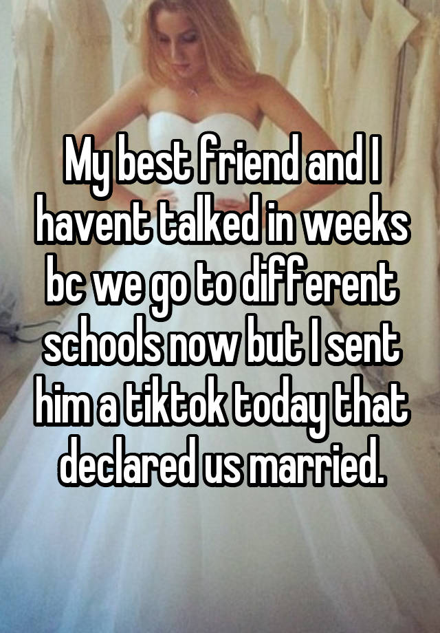 My best friend and I havent talked in weeks bc we go to different schools now but I sent him a tiktok today that declared us married.