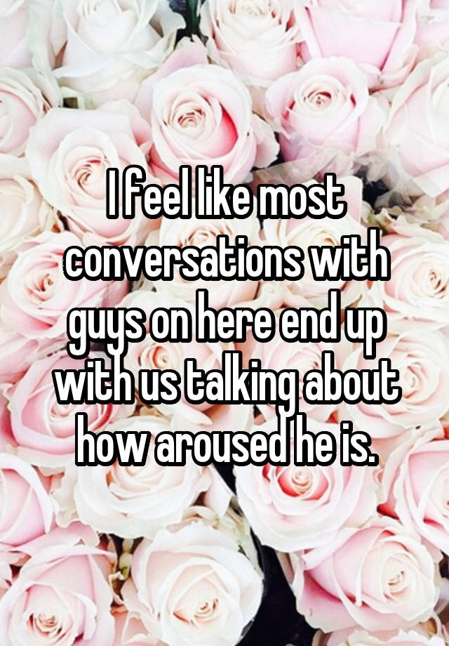 I feel like most conversations with guys on here end up with us talking about how aroused he is.