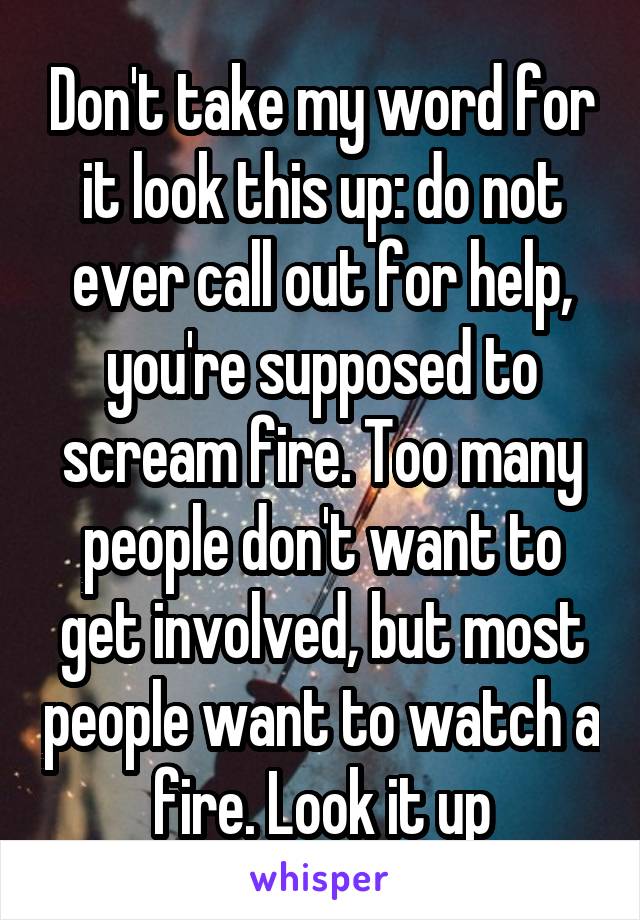 Don't take my word for it look this up: do not ever call out for help, you're supposed to scream fire. Too many people don't want to get involved, but most people want to watch a fire. Look it up