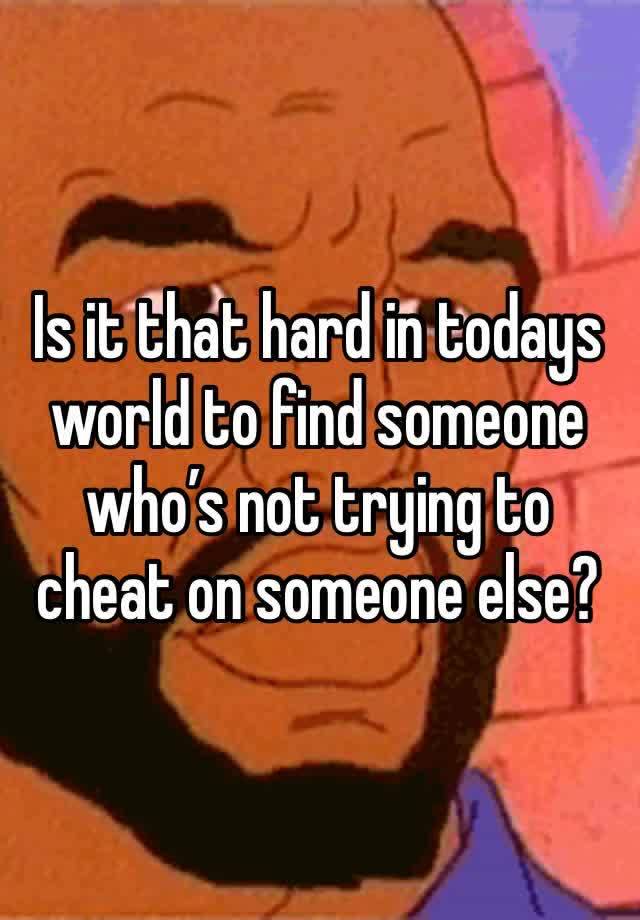 Is it that hard in todays world to find someone who’s not trying to cheat on someone else?