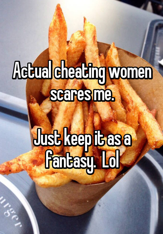 Actual cheating women scares me.

Just keep it as a fantasy.  Lol
