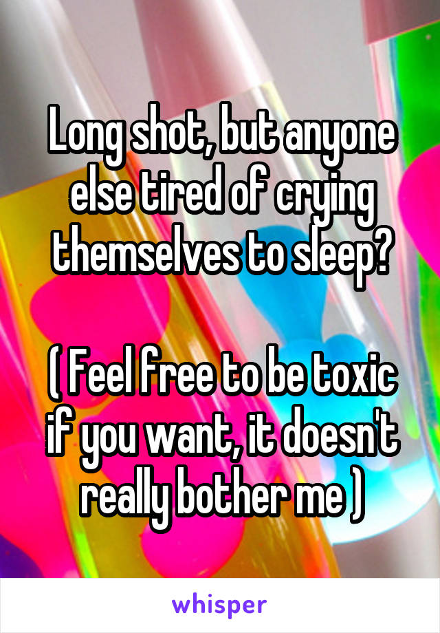 Long shot, but anyone else tired of crying themselves to sleep?

( Feel free to be toxic if you want, it doesn't really bother me )
