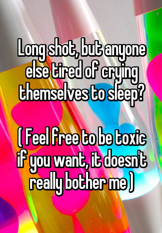 Long shot, but anyone else tired of crying themselves to sleep?

( Feel free to be toxic if you want, it doesn't really bother me )