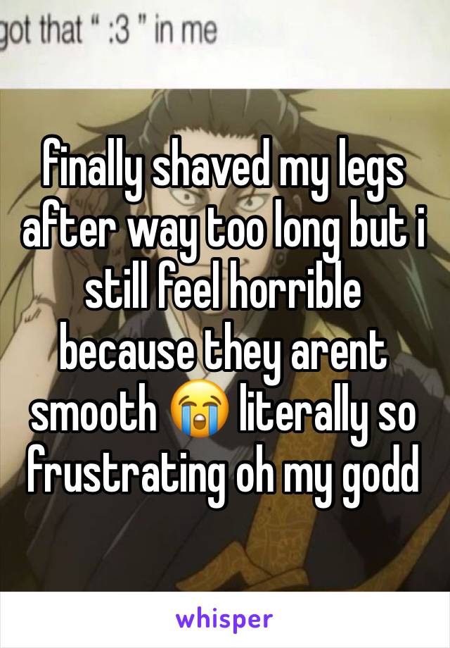 finally shaved my legs after way too long but i still feel horrible because they arent smooth 😭 literally so frustrating oh my godd