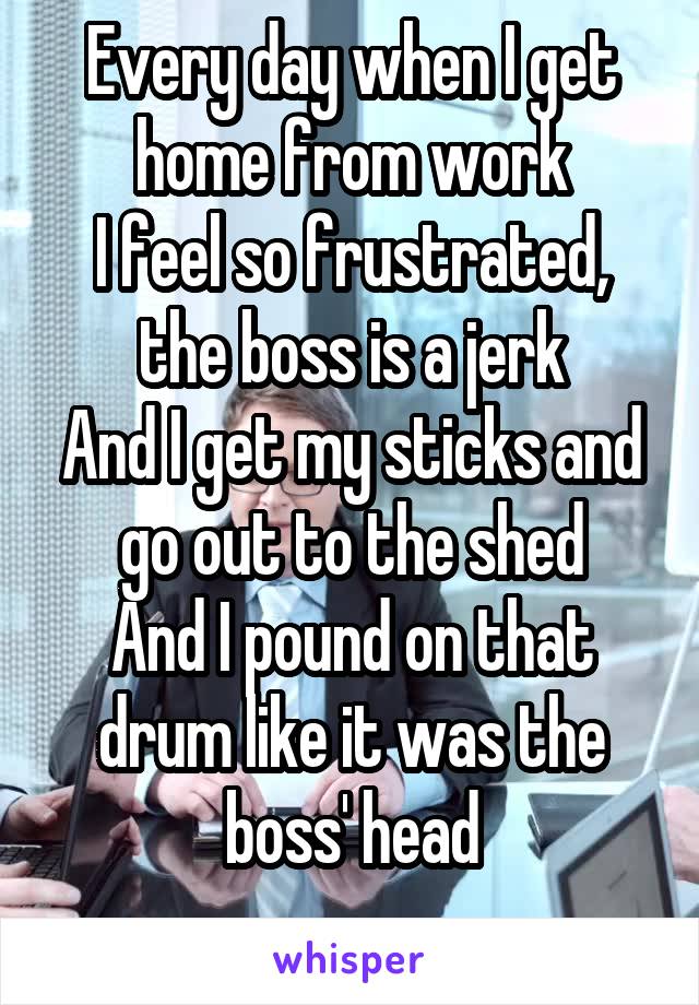  Every day when I get home from work
I feel so frustrated, the boss is a jerk
And I get my sticks and go out to the shed
And I pound on that drum like it was the boss' head
