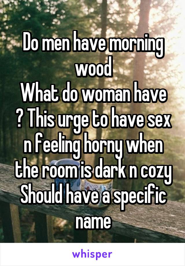 Do men have morning wood
What do woman have ? This urge to have sex n feeling horny when the room is dark n cozy
Should have a specific name