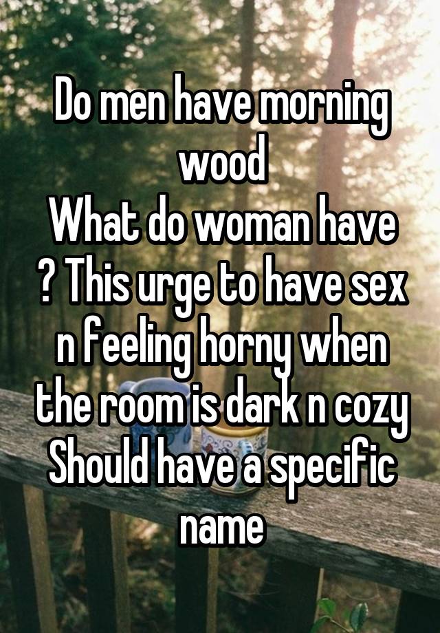 Do men have morning wood
What do woman have ? This urge to have sex n feeling horny when the room is dark n cozy
Should have a specific name