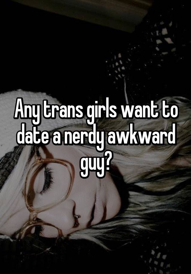 Any trans girls want to date a nerdy awkward guy?