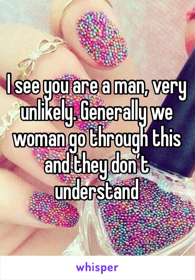 I see you are a man, very unlikely. Generally we woman go through this and they don’t understand 