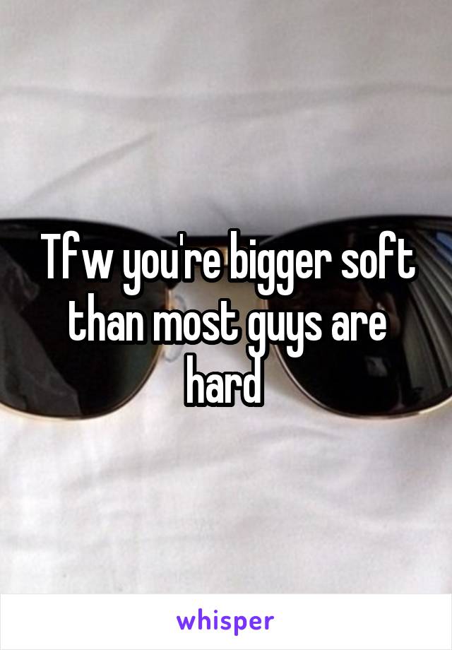 Tfw you're bigger soft than most guys are hard 