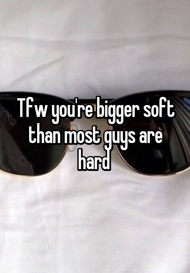 Tfw you're bigger soft than most guys are hard 