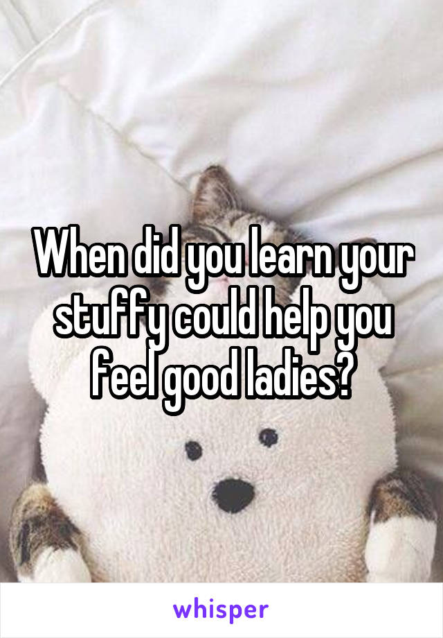 When did you learn your stuffy could help you feel good ladies?