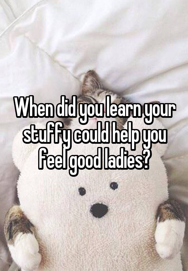 When did you learn your stuffy could help you feel good ladies?