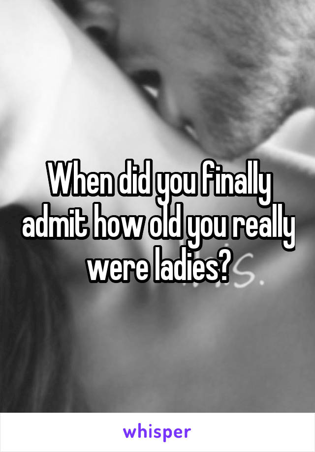 When did you finally admit how old you really were ladies?