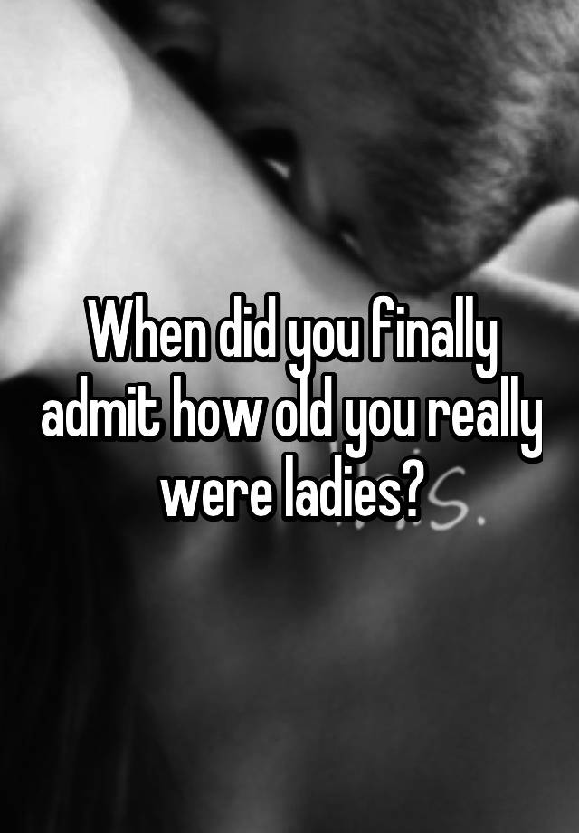 When did you finally admit how old you really were ladies?