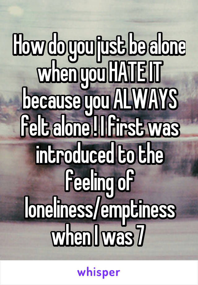 How do you just be alone when you HATE IT because you ALWAYS felt alone ! I first was introduced to the feeling of loneliness/emptiness when I was 7 