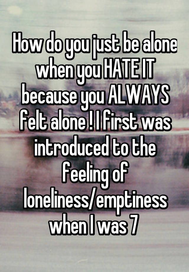 How do you just be alone when you HATE IT because you ALWAYS felt alone ! I first was introduced to the feeling of loneliness/emptiness when I was 7 