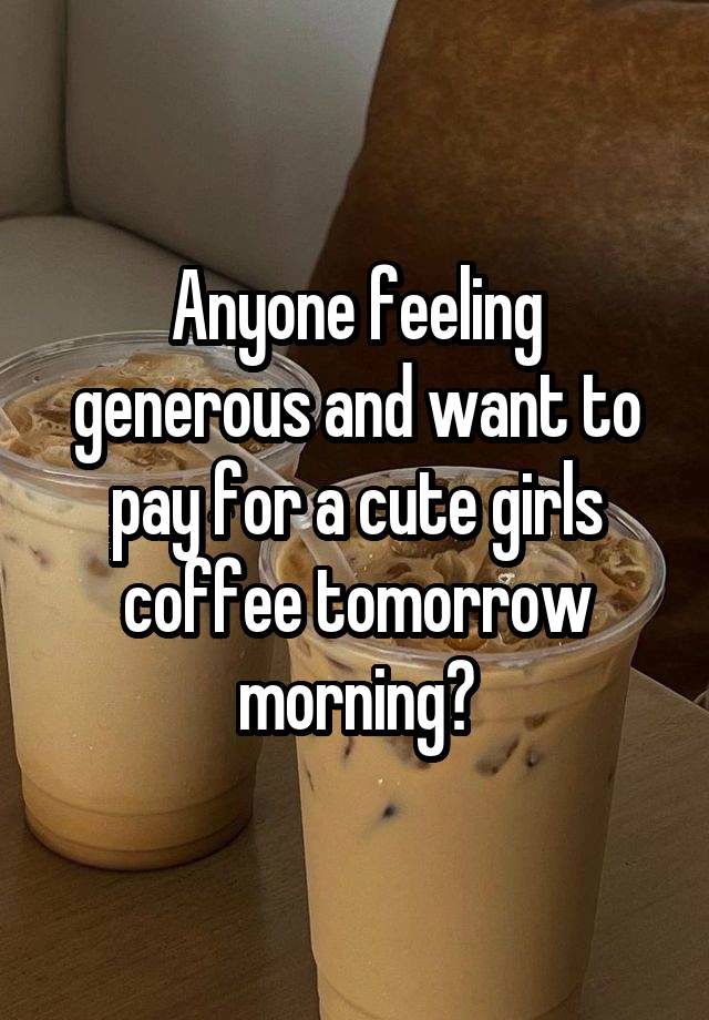 Anyone feeling generous and want to pay for a cute girls coffee tomorrow morning?