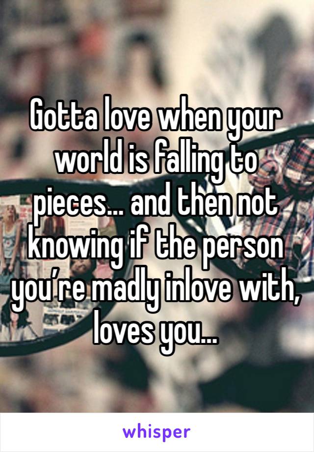 Gotta love when your world is falling to pieces… and then not knowing if the person you’re madly inlove with, loves you…