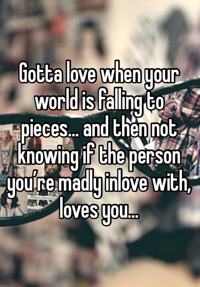 Gotta love when your world is falling to pieces… and then not knowing if the person you’re madly inlove with, loves you…