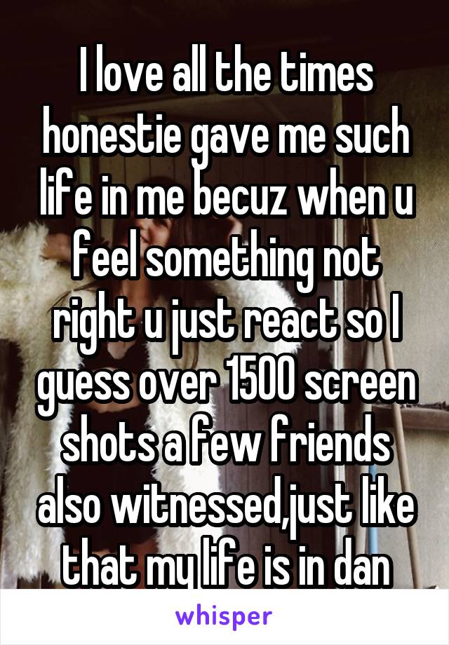 I love all the times honestie gave me such life in me becuz when u feel something not right u just react so I guess over 1500 screen shots a few friends also witnessed,just like that my life is in dan