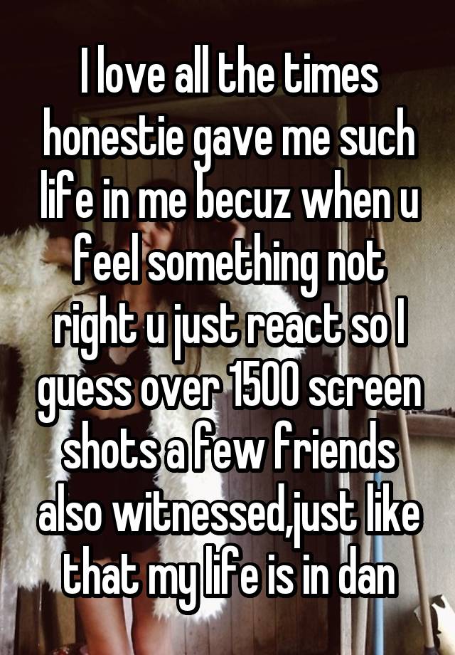 I love all the times honestie gave me such life in me becuz when u feel something not right u just react so I guess over 1500 screen shots a few friends also witnessed,just like that my life is in dan