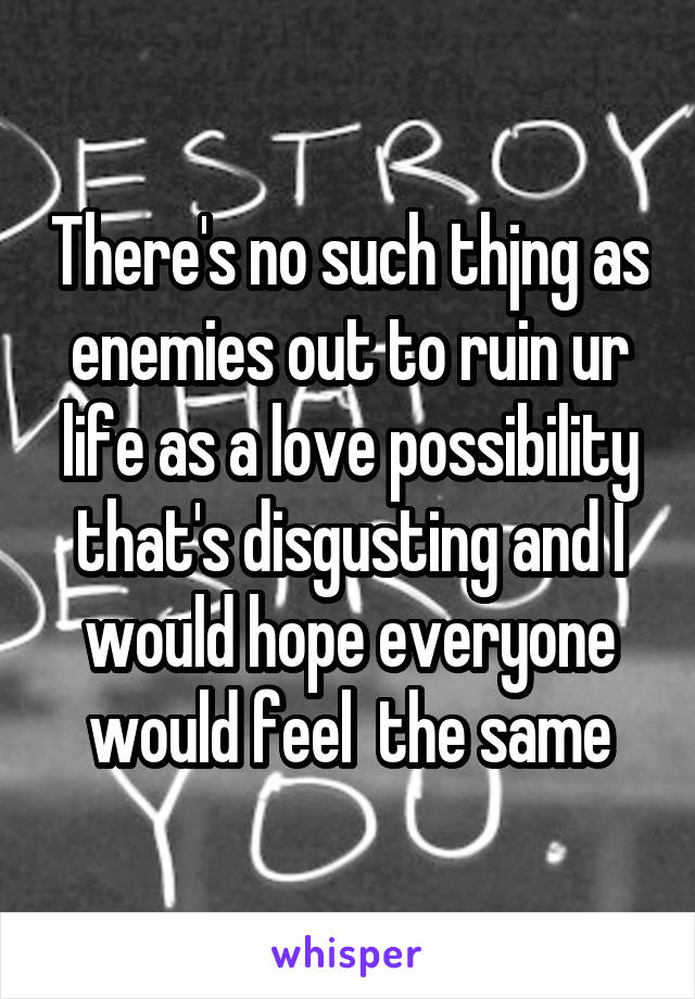 There's no such thjng as enemies out to ruin ur life as a love possibility that's disgusting and I would hope everyone would feel  the same