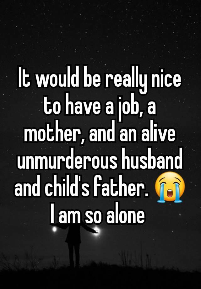 It would be really nice to have a job, a mother, and an alive unmurderous husband and child's father. 😭 I am so alone 