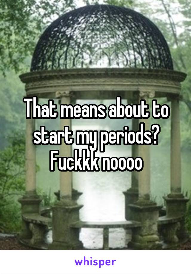 That means about to start my periods?
Fuckkk noooo