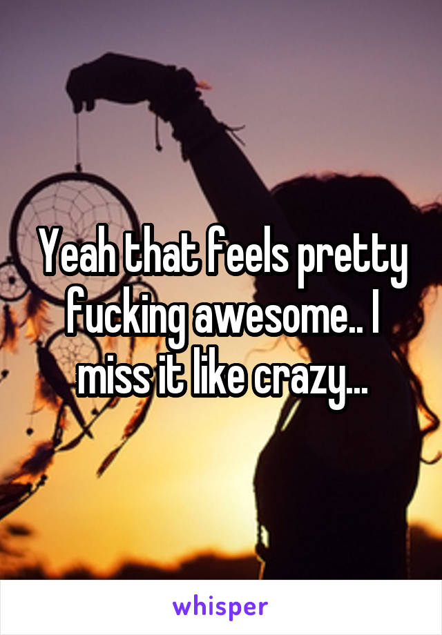 Yeah that feels pretty fucking awesome.. I miss it like crazy...