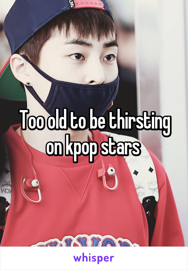 Too old to be thirsting on kpop stars 