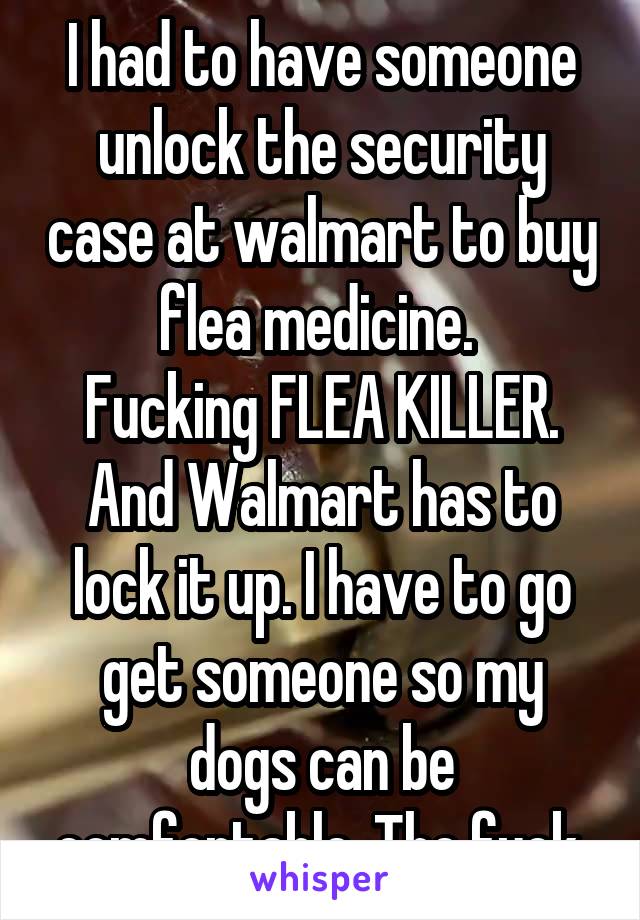I had to have someone unlock the security case at walmart to buy flea medicine. 
Fucking FLEA KILLER.
And Walmart has to lock it up. I have to go get someone so my dogs can be comfortable. The fuck.