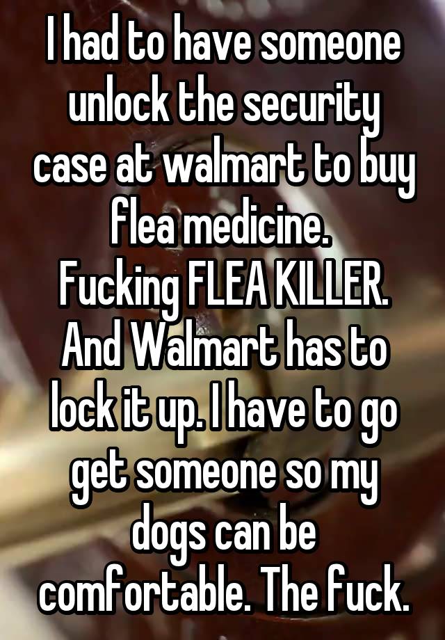 I had to have someone unlock the security case at walmart to buy flea medicine. 
Fucking FLEA KILLER.
And Walmart has to lock it up. I have to go get someone so my dogs can be comfortable. The fuck.