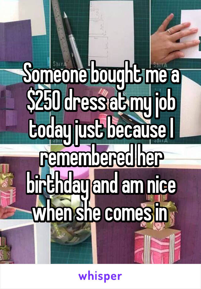 Someone bought me a $250 dress at my job today just because I remembered her birthday and am nice when she comes in 