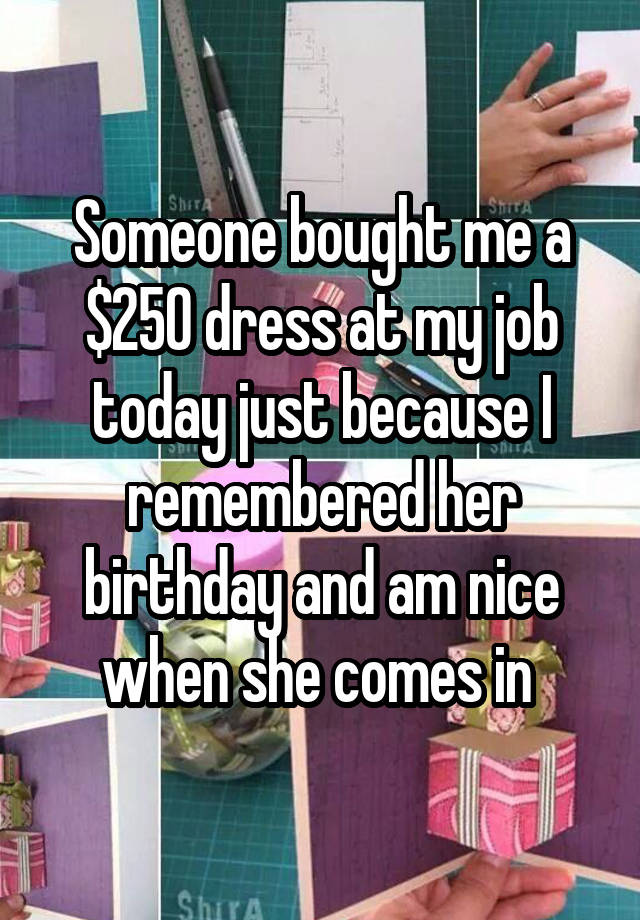 Someone bought me a $250 dress at my job today just because I remembered her birthday and am nice when she comes in 