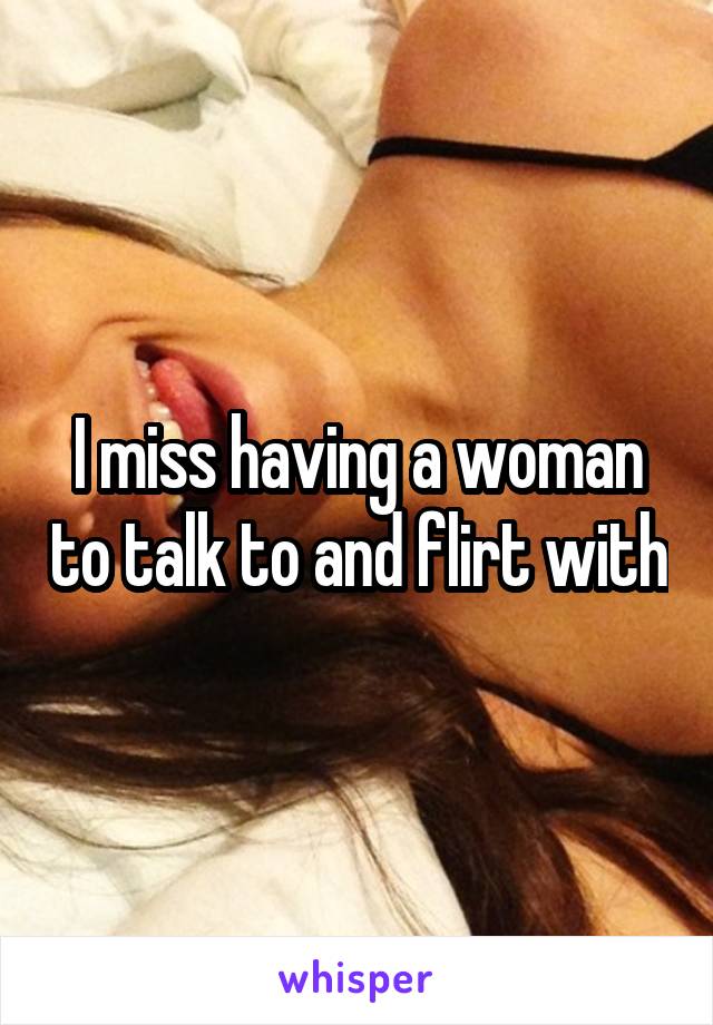 I miss having a woman to talk to and flirt with